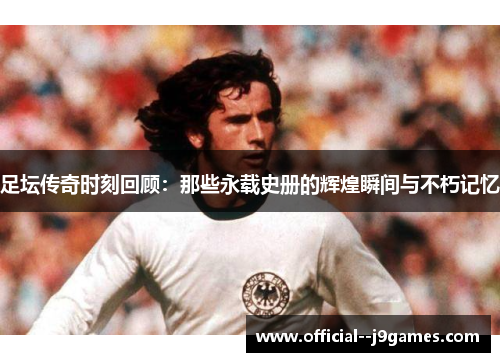 足坛传奇时刻回顾:那些永载史册的辉煌瞬间与不朽记忆 足坛传奇时刻回顾:那些永载史册的辉煌瞬间与不朽记忆