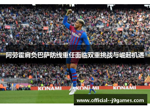 阿劳霍肩负巴萨防线重任面临双重挑战与崛起机遇
