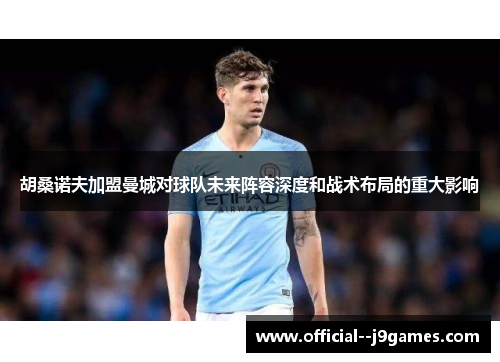 胡桑诺夫加盟曼城对球队未来阵容深度和战术布局的重大影响