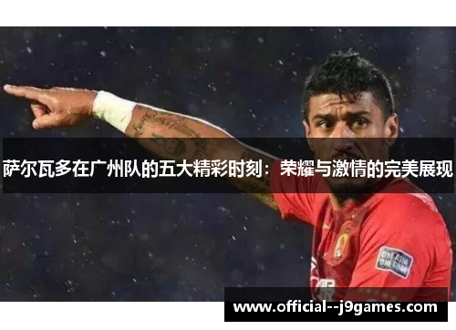 萨尔瓦多在广州队的五大精彩时刻：荣耀与激情的完美展现