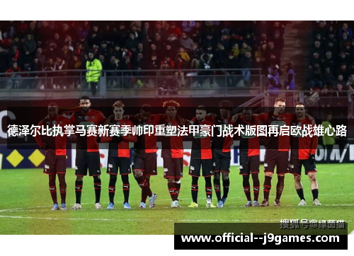 德泽尔比执掌马赛新赛季帅印重塑法甲豪门战术版图再启欧战雄心路 德泽尔比执掌马赛新赛季帅印重塑法甲豪门战术版图再启欧战雄心路