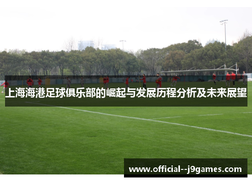 上海海港足球俱乐部的崛起与发展历程分析及未来展望 上海海港足球俱乐部的崛起与发展历程分析及未来展望